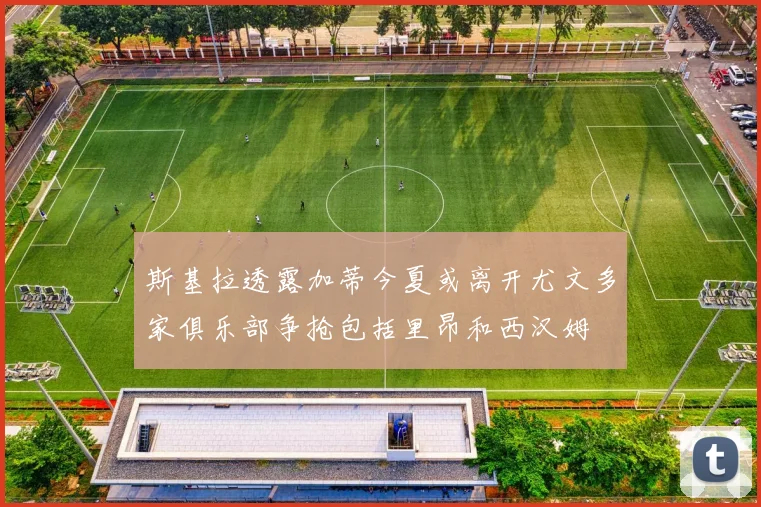斯基拉透露加蒂今夏或离开尤文多家俱乐部争抢包括里昂和西汉姆