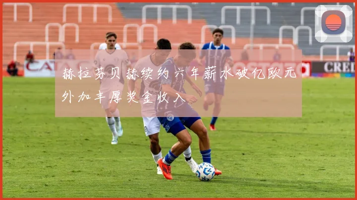 赫拉芬贝赫续约六年薪水破亿欧元外加丰厚奖金收入