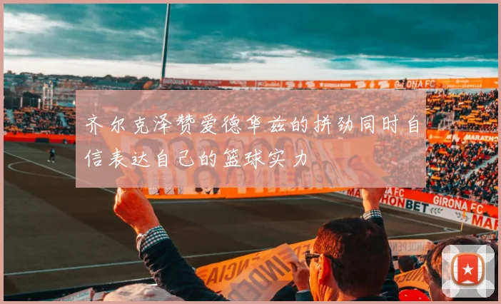 齐尔克泽赞爱德华兹的拼劲同时自信表达自己的篮球实力