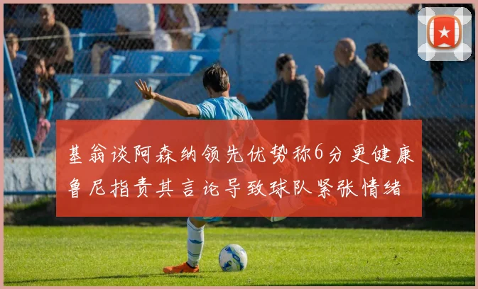 基翁谈阿森纳领先优势称6分更健康鲁尼指责其言论导致球队紧张情绪