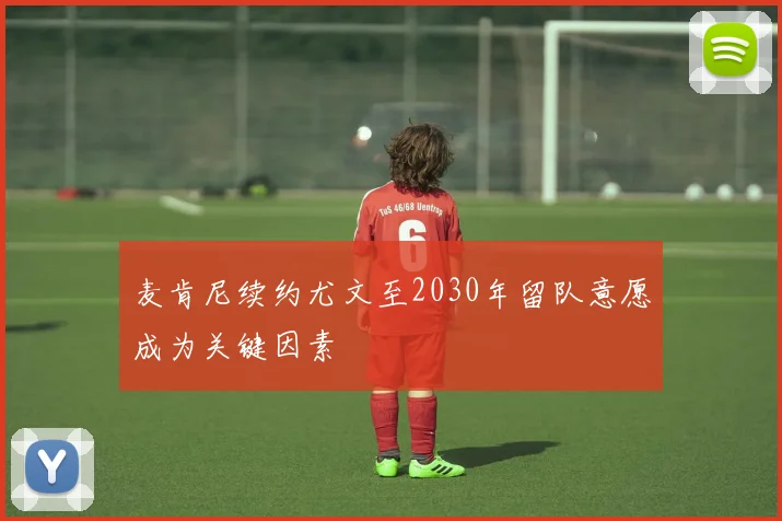 麦肯尼续约尤文至2030年留队意愿成为关键因素