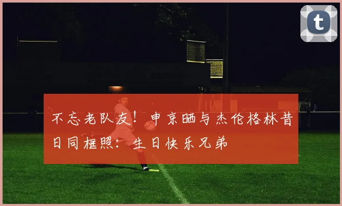 不忘老队友！申京晒与杰伦格林昔日同框照：生日快乐兄弟