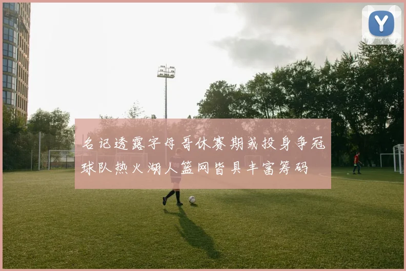 名记透露字母哥休赛期或投身争冠球队热火湖人篮网皆具丰富筹码