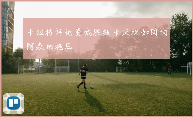 卡拉格评论曼城胜纽卡庆祝如同向阿森纳施压