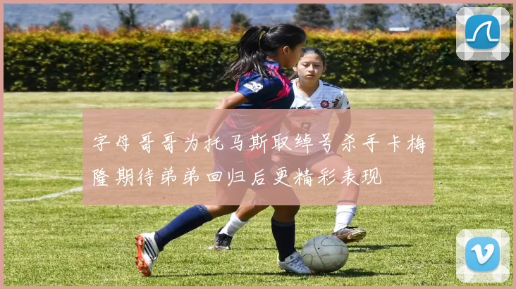 字母哥哥为托马斯取绰号杀手卡梅隆期待弟弟回归后更精彩表现