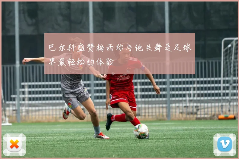 巴尔科盛赞梅西称与他共舞是足球界最轻松的体验