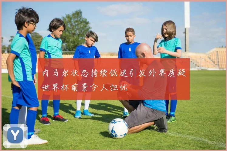 内马尔状态持续低迷引发外界质疑世界杯前景令人担忧