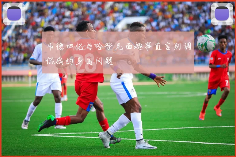 韦德回忆与哈登见面趣事直言别调侃我的身高问题