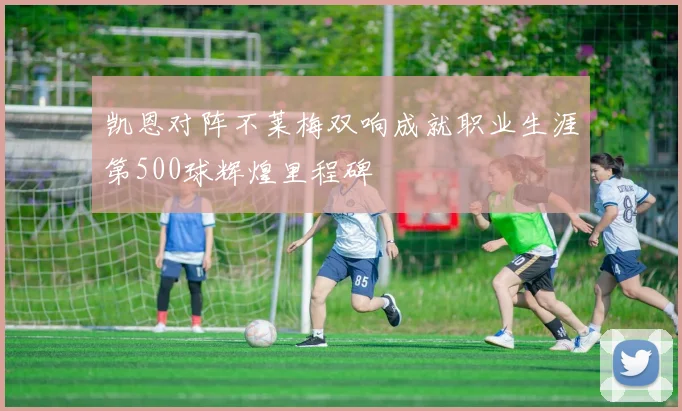 凯恩对阵不莱梅双响成就职业生涯第500球辉煌里程碑
