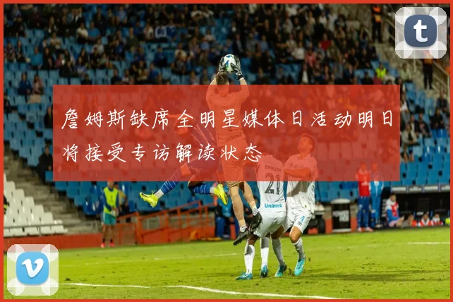 詹姆斯缺席全明星媒体日活动明日将接受专访解读状态