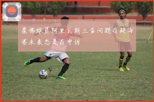 柔佛球员阿里瓦斯三黄问题存疑海港未表态是否申诉