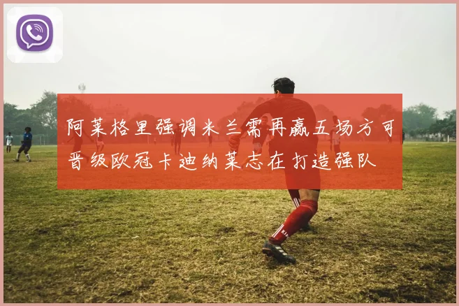 阿莱格里强调米兰需再赢五场方可晋级欧冠卡迪纳莱志在打造强队