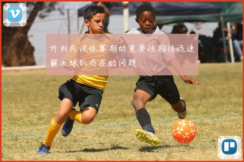 许利民谈休赛期的重要性期待迅速解决球队存在的问题