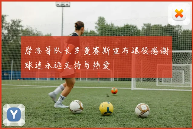 摩洛哥队长罗曼赛斯宣布退役感谢球迷永远支持与热爱