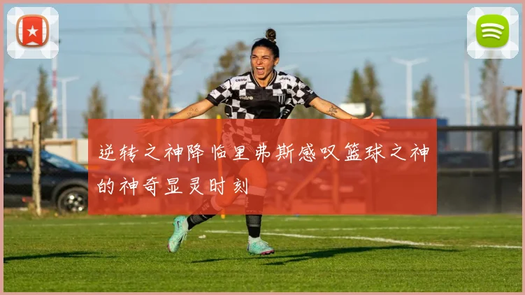 逆转之神降临里弗斯感叹篮球之神的神奇显灵时刻