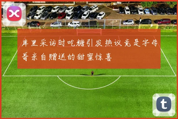 库里采访时吃糖引发热议竟是字母哥亲自赠送的甜蜜惊喜