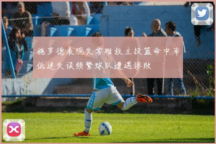 施罗德表现失常难救主投篮命中率低迷失误频繁球队遭遇惨败