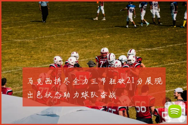 马克西拼尽全力三节狂砍21分展现出色状态助力球队奋战
