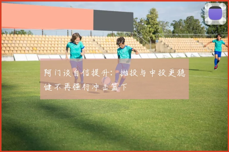 阿门谈自信提升：抛投与中投更稳健不再强行冲击篮下