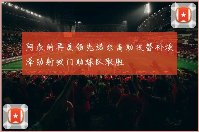 阿森纳再度领先诺尔高助攻替补埃泽劲射破门助球队取胜