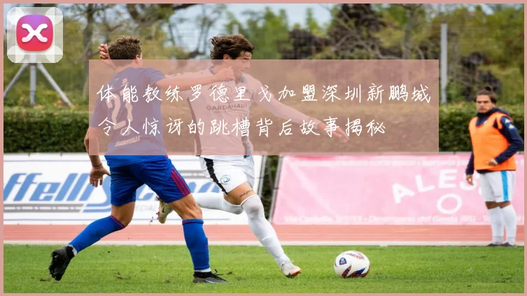 体能教练罗德里戈加盟深圳新鹏城令人惊讶的跳槽背后故事揭秘