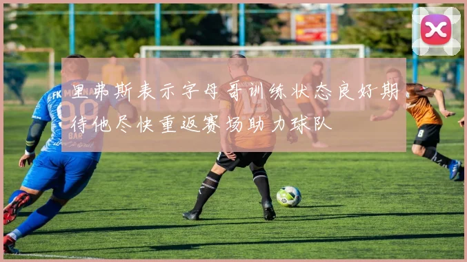 里弗斯表示字母哥训练状态良好期待他尽快重返赛场助力球队