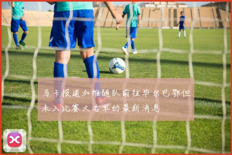 马卡报道加维随队前往毕尔巴鄂但未入比赛大名单的最新消息