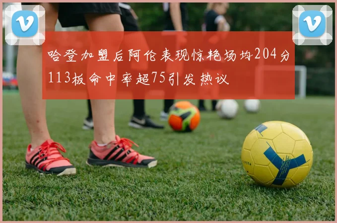 哈登加盟后阿伦表现惊艳场均204分113板命中率超75引发热议