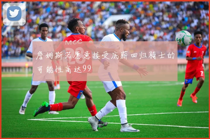 詹姆斯若愿意接受底薪回归骑士的可能性高达99