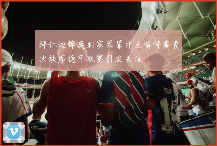 拜仁边锋奥利塞因累计五黄停赛首次缺席德甲联赛引发关注