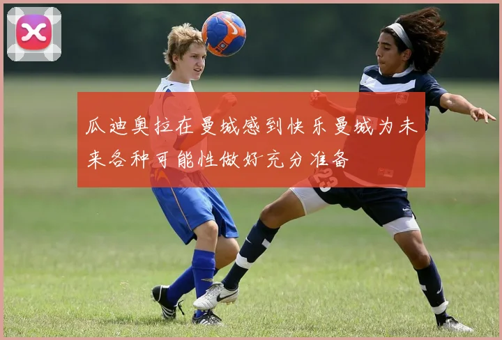 瓜迪奥拉在曼城感到快乐曼城为未来各种可能性做好充分准备