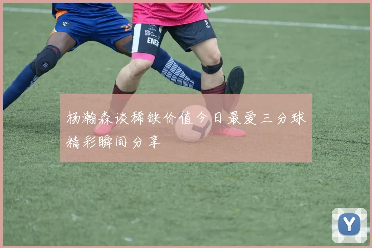 杨瀚森谈稀缺价值今日最爱三分球精彩瞬间分享